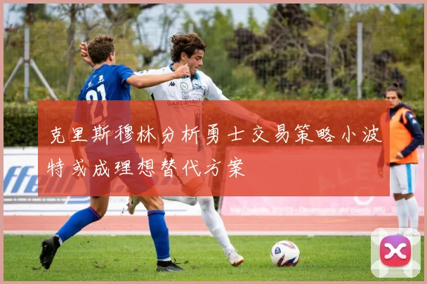 克里斯穆林分析勇士交易策略小波特或成理想替代方案