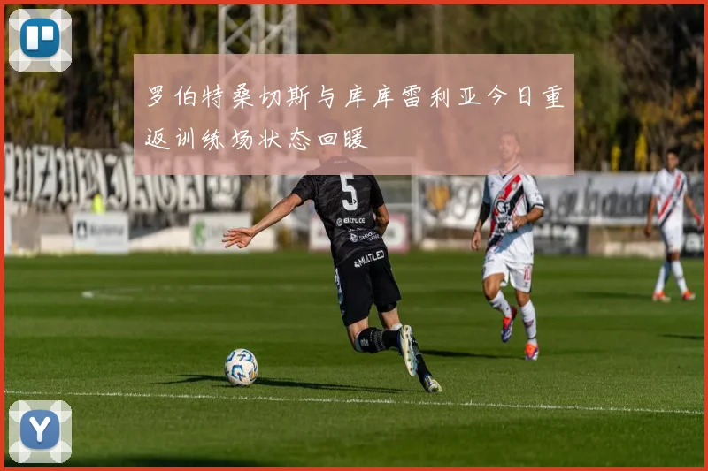 罗伯特桑切斯与库库雷利亚今日重返训练场状态回暖