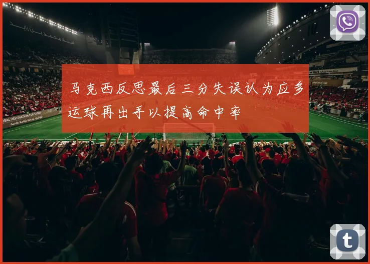 马克西反思最后三分失误认为应多运球再出手以提高命中率