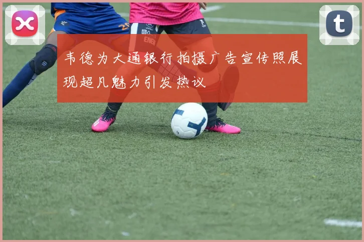 韦德为大通银行拍摄广告宣传照展现超凡魅力引发热议