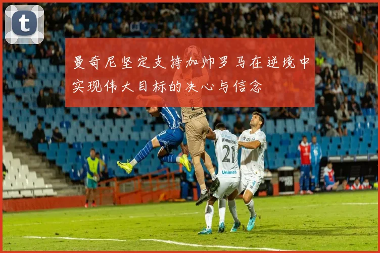 曼奇尼坚定支持加帅罗马在逆境中实现伟大目标的决心与信念