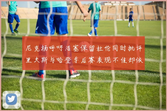 尼克杨呼吁活塞保留杜伦同时批评里夫斯与哈登季后赛表现不佳却依然高薪