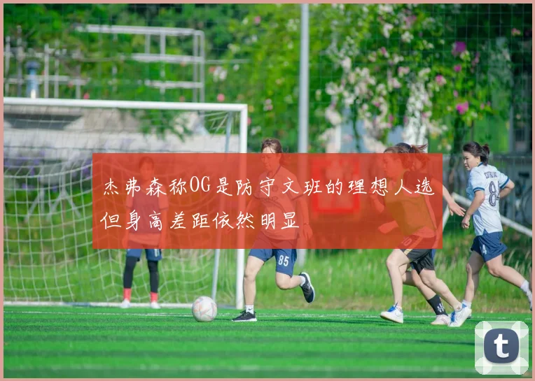 杰弗森称OG是防守文班的理想人选但身高差距依然明显
