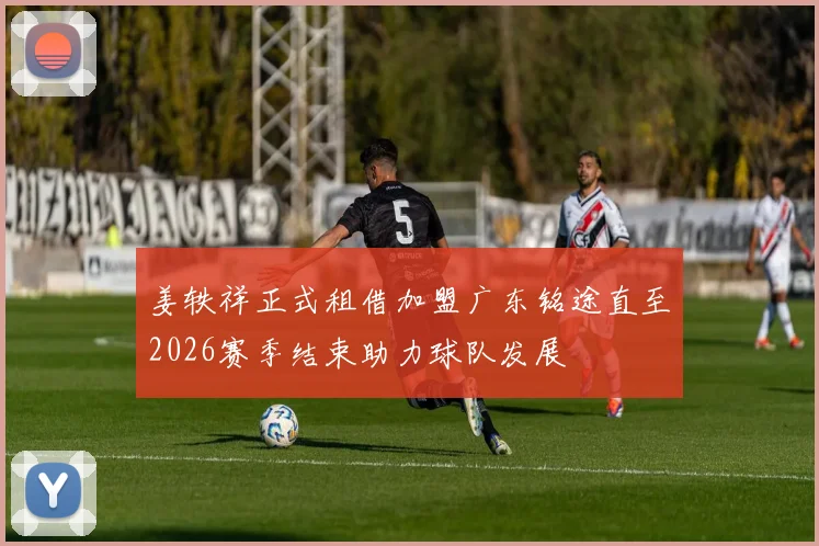 姜轶祥正式租借加盟广东铭途直至2026赛季结束助力球队发展