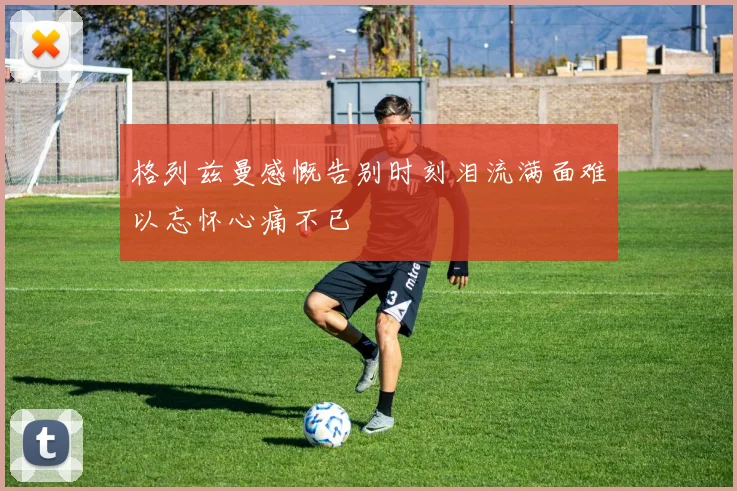 格列兹曼感慨告别时刻泪流满面难以忘怀心痛不已