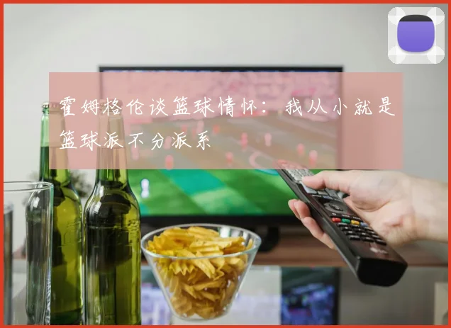 霍姆格伦谈篮球情怀：我从小就是篮球派不分派系
